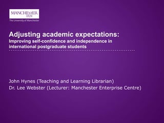 Adjusting academic expectations:
Improving self-confidence and independence in
international postgraduate students
John Hynes (Teaching and Learning Librarian)
Dr. Lee Webster (Lecturer: Manchester Enterprise Centre)
 