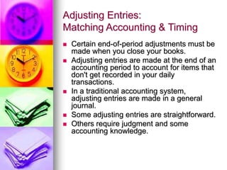Adjusting Entries:
Matching Accounting & Timing
 Certain end-of-period adjustments must be
made when you close your books.
 Adjusting entries are made at the end of an
accounting period to account for items that
don't get recorded in your daily
transactions.
 In a traditional accounting system,
adjusting entries are made in a general
journal.
 Some adjusting entries are straightforward.
 Others require judgment and some
accounting knowledge.
 
