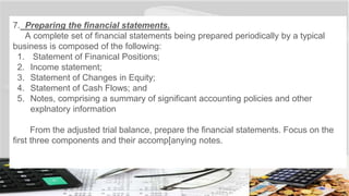 7. Preparing the financial statements.
A complete set of financial statements being prepared periodically by a typical
business is composed of the following:
1. Statement of Finanical Positions;
2. Income statement;
3. Statement of Changes in Equity;
4. Statement of Cash Flows; and
5. Notes, comprising a summary of significant accounting policies and other
explnatory information
From the adjusted trial balance, prepare the financial statements. Focus on the
first three components and their accomp[anying notes.
 