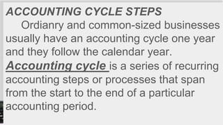 ACCOUNTING CYCLE STEPS
Ordianry and common-sized businesses
usually have an accounting cycle one year
and they follow the calendar year.
Accounting cycle is a series of recurring
accounting steps or processes that span
from the start to the end of a particular
accounting period.
 