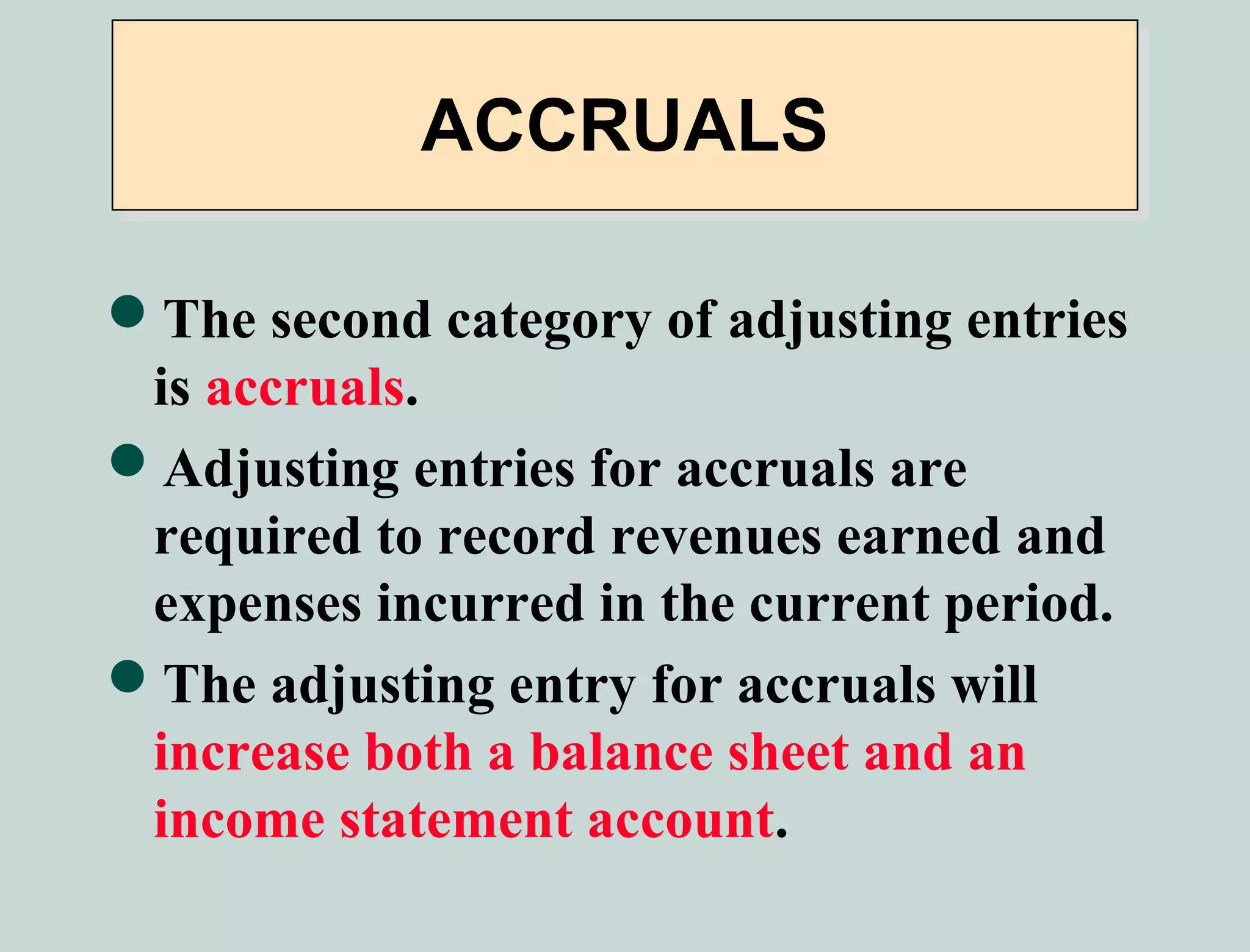 ACCRUALS

The second category of adjusting entries
 is accruals.
Adjusting entries for accruals are
 required to record revenues earned and
 expenses incurred in the current period.
The adjusting entry for accruals will
 increase both a balance sheet and an
 income statement account.
 