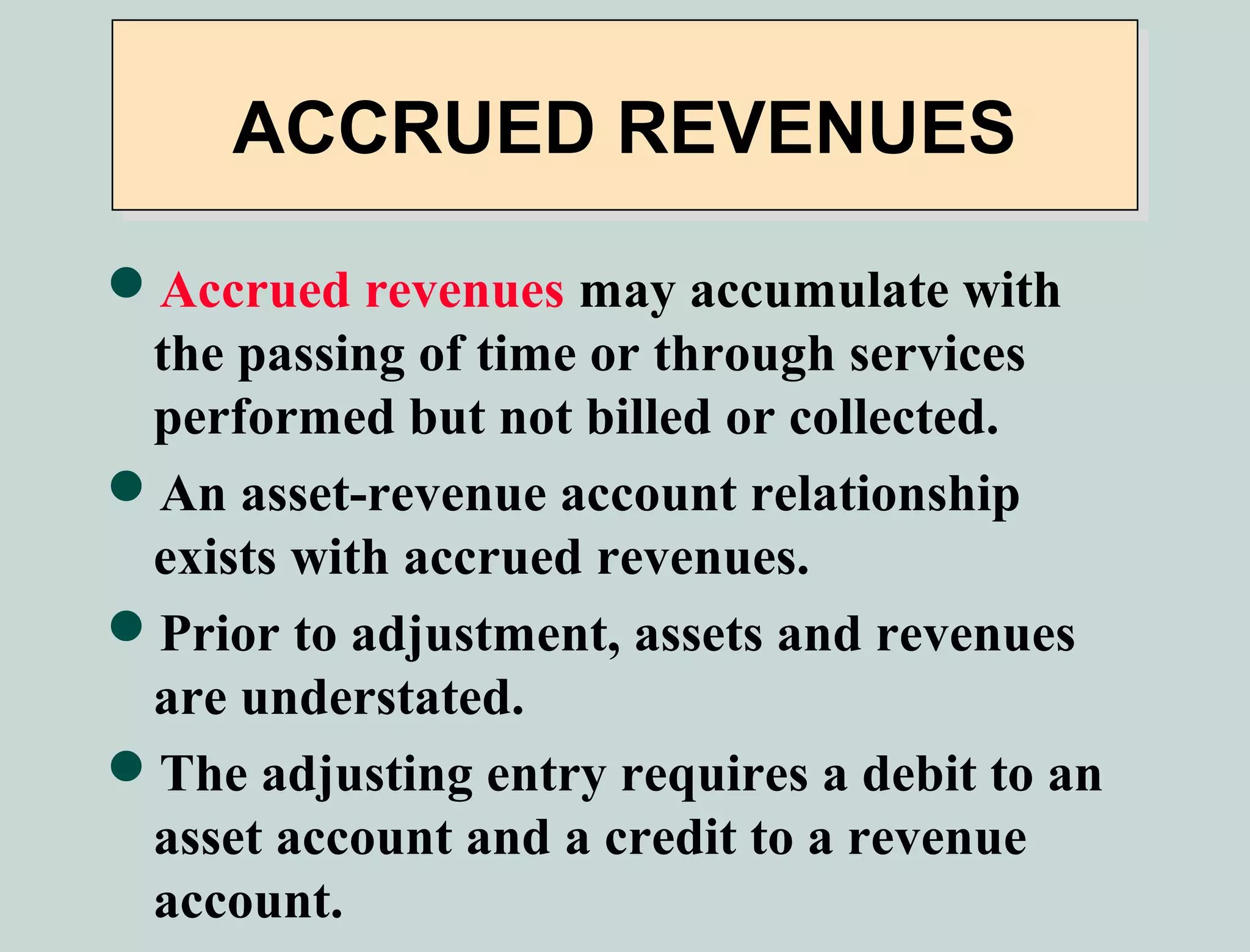 ACCRUED REVENUES

Accrued revenues may accumulate with
 the passing of time or through services
 performed but not billed or collected.
An asset-revenue account relationship
 exists with accrued revenues.
Prior to adjustment, assets and revenues
 are understated.
The adjusting entry requires a debit to an
 asset account and a credit to a revenue
 account.
 