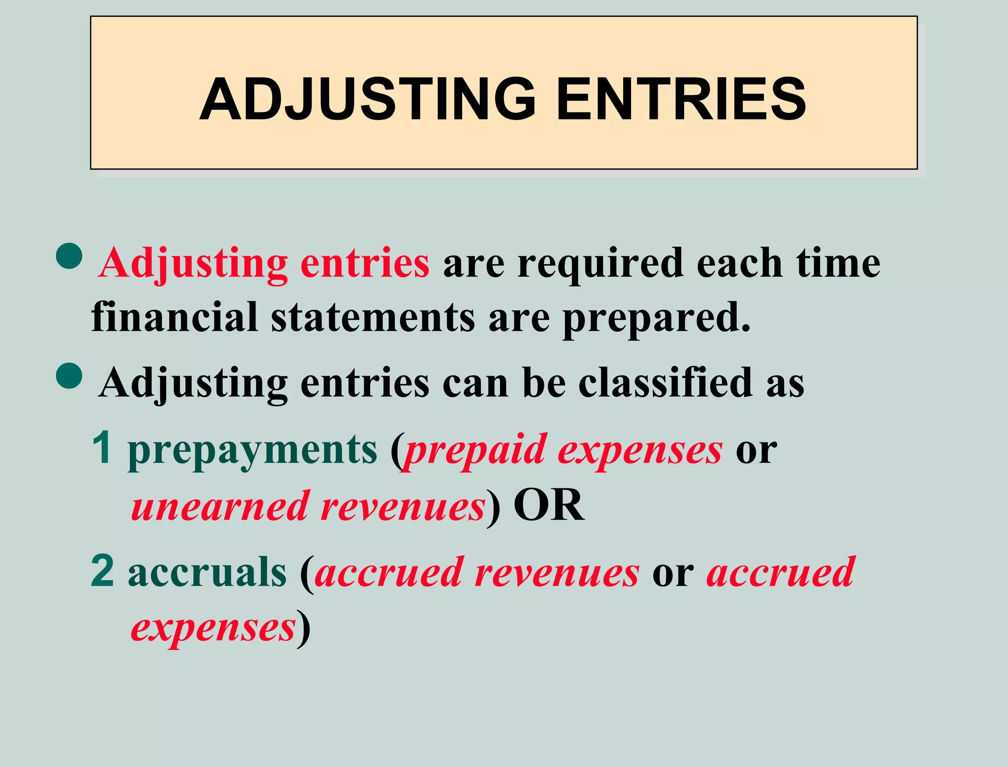 ADJUSTING ENTRIES

Adjusting entries are required each time
 financial statements are prepared.
Adjusting entries can be classified as
 1 prepayments (prepaid expenses or
   unearned revenues) OR
 2 accruals (accrued revenues or accrued
   expenses)
 