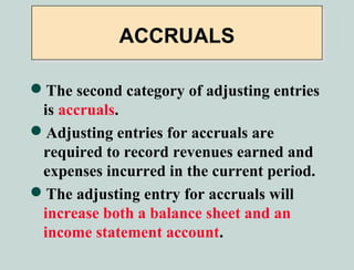 ACCRUALS

The second category of adjusting entries
 is accruals.
Adjusting entries for accruals are
 required to record revenues earned and
 expenses incurred in the current period.
The adjusting entry for accruals will
 increase both a balance sheet and an
 income statement account.
 
