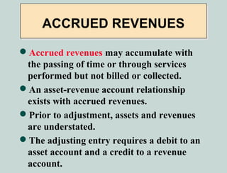 ACCRUED REVENUES

Accrued revenues may accumulate with
 the passing of time or through services
 performed but not billed or collected.
An asset-revenue account relationship
 exists with accrued revenues.
Prior to adjustment, assets and revenues
 are understated.
The adjusting entry requires a debit to an
 asset account and a credit to a revenue
 account.
 