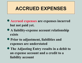ACCRUED EXPENSES

Accrued expenses are expenses incurred
 but not paid yet.
A liability-expense account relationship
 exists
Prior to adjustment, liabilities and
 expenses are understated
The Adjusting Entry results in a debit to
 an expense account and a credit to a
 liability account
 