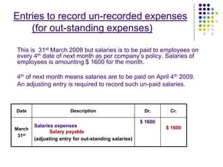 Entries to record un-recorded expenses
(for out-standing expenses)
This is 31st March 2009 but salaries is to be paid to employees on
every 4th date of next month as per company’s policy. Salaries of
employees is amounting $ 1600 for the month.
4th of next month means salaries are to be paid on April 4th 2009.
An adjusting entry is required to record such un-paid salaries.
Date Description Dr. Cr.
March
31st
Salaries expenses
Salary payable
(adjusting entry for out-standing salaries)
$ 1600
$ 1600
 
