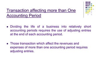 Transaction affecting more than One
Accounting Period
 Dividing the life of a business into relatively short
accounting periods requires the use of adjusting entries
at the end of each accounting period.
 Those transaction which affect the revenues and
expenses of more than one accounting period requires
adjusting entries.
 
