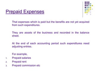 Prepaid Expenses
That expenses which is paid but the benefits are not yet acquired
from such expenditures.
They are assets of the business and recorded in the balance
sheet.
At the end of each accounting period such expenditures need
adjusting entries.
For example,
1. Prepaid salaries
2. Prepaid rent
3. Prepaid commission etc
 