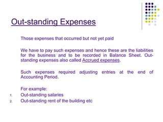 Out-standing Expenses
Those expenses that occurred but not yet paid
We have to pay such expenses and hence these are the liabilities
for the business and to be recorded in Balance Sheet. Out-
standing expenses also called Accrued expenses.
Such expenses required adjusting entries at the end of
Accounting Period.
For example:
1. Out-standing salaries
2. Out-standing rent of the building etc
 