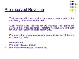 Pre-received Revenue
That revenue which we received in advance, means prior to the
supply of good or services provided.
Such revenues are liabilities for the business until goods are
provided or services rendered. Therefore we have to record such
revenue in our balance sheet’s liability side.
Pre-received revenues also required some adjustment at the end
of accounting period.
Examples are:
1. Pre-received sales’ amount
2. Pre-received commission’s amount etc
 