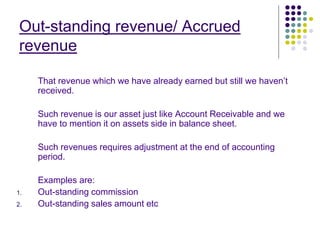 Out-standing revenue/ Accrued
revenue
That revenue which we have already earned but still we haven’t
received.
Such revenue is our asset just like Account Receivable and we
have to mention it on assets side in balance sheet.
Such revenues requires adjustment at the end of accounting
period.
Examples are:
1. Out-standing commission
2. Out-standing sales amount etc
 