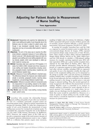 Nursing Research  March/April 2011  Vol 60, No 2, 107–114
Adjusting for Patient Acuity in Measurement
of Nurse Staffing
Two Approaches
Barbara A. Mark 4 David W. Harless
b Background: Researchers who examine the relationship be-
tween nurse staffing and quality of care frequently rely on the
Medicare case mix index to adjust for patient acuity, even
though it was developed originally based on medical
diagnoses and may not accurately reflect patients’ needs for
nursing care.
b Objectives: The aim of this study was to examine the differ-
ences between unadjusted measures of nurse staffing (reg-
istered nurses per 1,000 adjusted patient days) and case mix
adjusted nurse staffing and nurse staffing adjusted with nurs-
ing intensity weights, which were developed to reflect pa-
tients’ needs for nursing care.
b Method: Secondary data were used from 579 hospitals in 13
states from 2000 to 2006. Included were three measures of
nurse staffing and hospital characteristics including owner-
ship, geographic location, teaching status, hospital size, and
percent Medicare inpatient days.
b Results: Measures of nurse staffing differed in important ways.
The differences between the measures were related system-
atically to ownership, geographic location, teaching status,
hospital size, and percentage Medicare inpatient days.
b Discussion: Without an accurate method to incorporate acuity
into measurement of nurse staffing, research on the relation-
ship between staffing and quality of care will not reach the full
potential to inform practice.
b Key Words: case mix index  nurse staffing  nursing intensity
weight  patient acuity
Researchers who examine the relationship between
nurse staffing and quality of care often are stymied by
the lack of a standard, universally accepted system for
measuring patient acuity, defined as patient requirements for
nursing care (Jennings, 2008). To make fair comparisons of
quality of care across hospitals, the measurement of nurse
staffing must account for varying levels of patient acuity. To
accomplish this, researchers frequently rely on the Medicare
case mix index (CMI; Friesner, Rosenman,  McPherson,
2007). However, the original intent of the CMI was to
provide a comparative gauge of the total resource intensity of
the hospital’s patients; administrators tend to view a higher
CMI as a reflection that patients require more resources,
resulting in higher costs. In contrast, for clinicians, a higher
CMI is associated with greater severity of illness, greater risk
of mortality, greater treatment difficulty, a greater need for
intervention, and poorer prognoses (Averill et al., 2003).
In nursing, for example, researchers have used the CMI
as a regressor to control for patient acuity in studies that use
cross-sectional designs (Kovner  Gergen, 1998), repeated
cross-sectional designs using several years of data (Kovner,
Jones, Zhan, Gergen,  Basu, 2002), and true longitudinal
designs (Mark, Harless, McCue,  Xu, 2004). Others have
used the CMI directly to calculate a CMI-adjusted staffing
measure; for example, reporting registered nurse (RN) full-
time equivalents (FTEs) per a given number of patient days,
adjusted by the CMI (Mark  Harless, 2007). These ap-
proaches provide different information. Using the first ap-
proach, in a regression equation in which unadjusted staffing
(and other relevant variables, including CMI) are regressors
and quality of care is the dependent variable, the slope coef-
ficient on the unadjusted staffing term can be interpreted as
the change in quality with a one-unit increase in unadjusted
staffing, holding other variables (including CMI) constant.
In the second approach, the beta coefficient on the adjusted
staffing measure is the change in quality given a one-unit
change in adjusted staffing. Thus, the second approach di-
rectly incorporates the CMI into the measurement of nurse
staffing. Whether acuity is controlled in an analysis or
whether staffing is adjusted for acuity depends on the re-
search question. For example, in a study where, for ex-
ample, cost per discharge was the dependent variable, it is
likely that acuity would be controlled for. However, in a
study of quality in which staffing was the variable of pri-
mary interest, it would be important to adjust the staffing
measure for patient acuity.
Supplemental digital content is available for this article. Direct
URL citations appear in the printed text and are provided in the
HTML and PDF versions of this article on the journal’s Web site
(www.nursingresearchonline.com).
DOI: 10.1097/NNR.0b013e31820bb0c6
Nursing Research March/April 2011 Vol 60, No 2 107
Barbara A. Mark, PhD, RN, FAAN, is Sarah Frances Russell
Distinguished Professor, School of Nursing, The University of
North Carolina at Chapel Hill.
David W. Harless, PhD, is Professor, Department of Economics,
Virginia Commonwealth University, Richmond.
Copyright @ 201 Lippincott Williams  Wilkins. Unauthorized reproduction of this article is prohibited.
1
 
