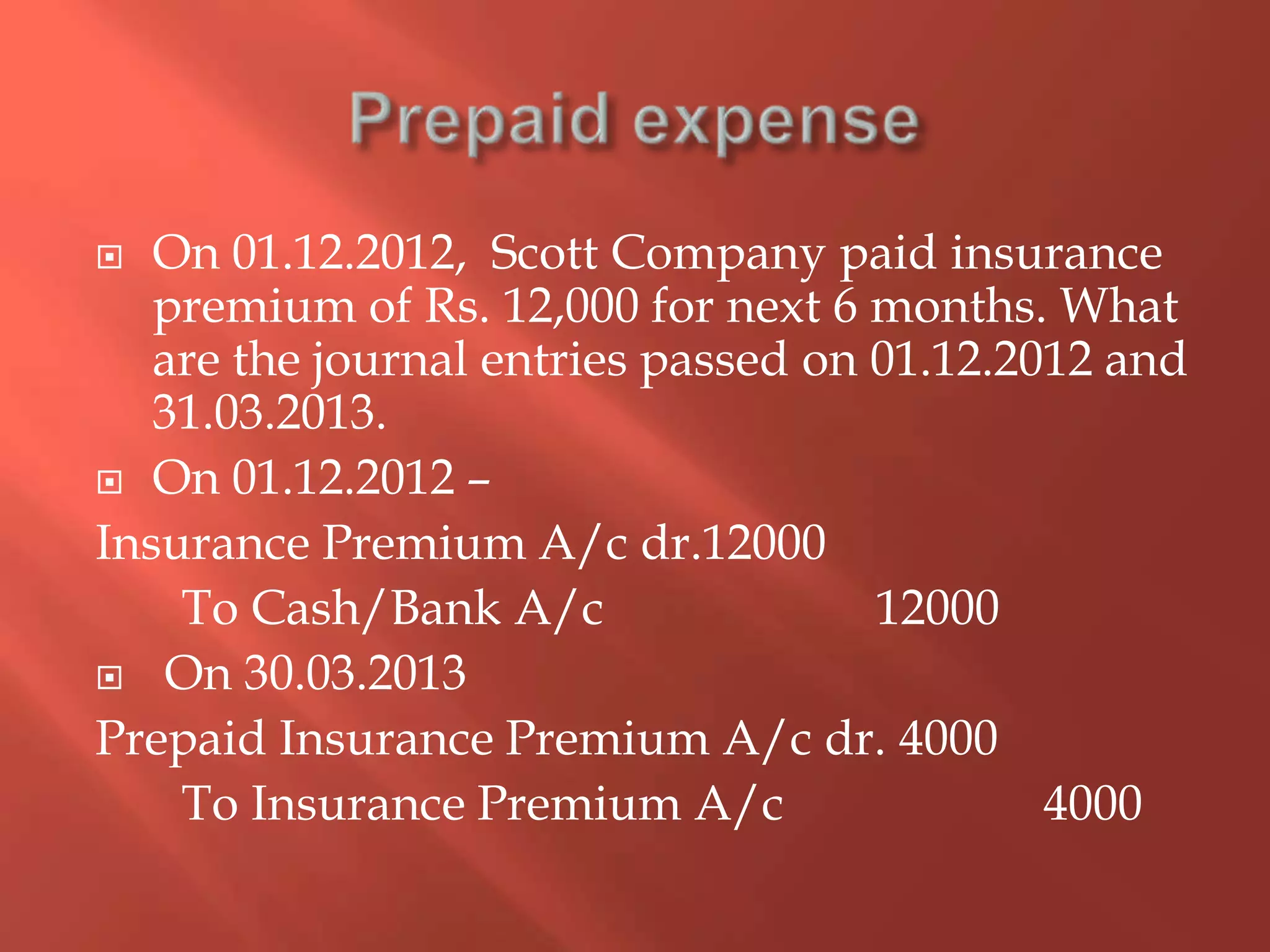  On 01.12.2012, Scott Company paid insurance
premium of Rs. 12,000 for next 6 months. What
are the journal entries passed on 01.12.2012 and
31.03.2013.
 On 01.12.2012 –
Insurance Premium A/c dr.12000
To Cash/Bank A/c 12000
 On 30.03.2013
Prepaid Insurance Premium A/c dr. 4000
To Insurance Premium A/c 4000
 