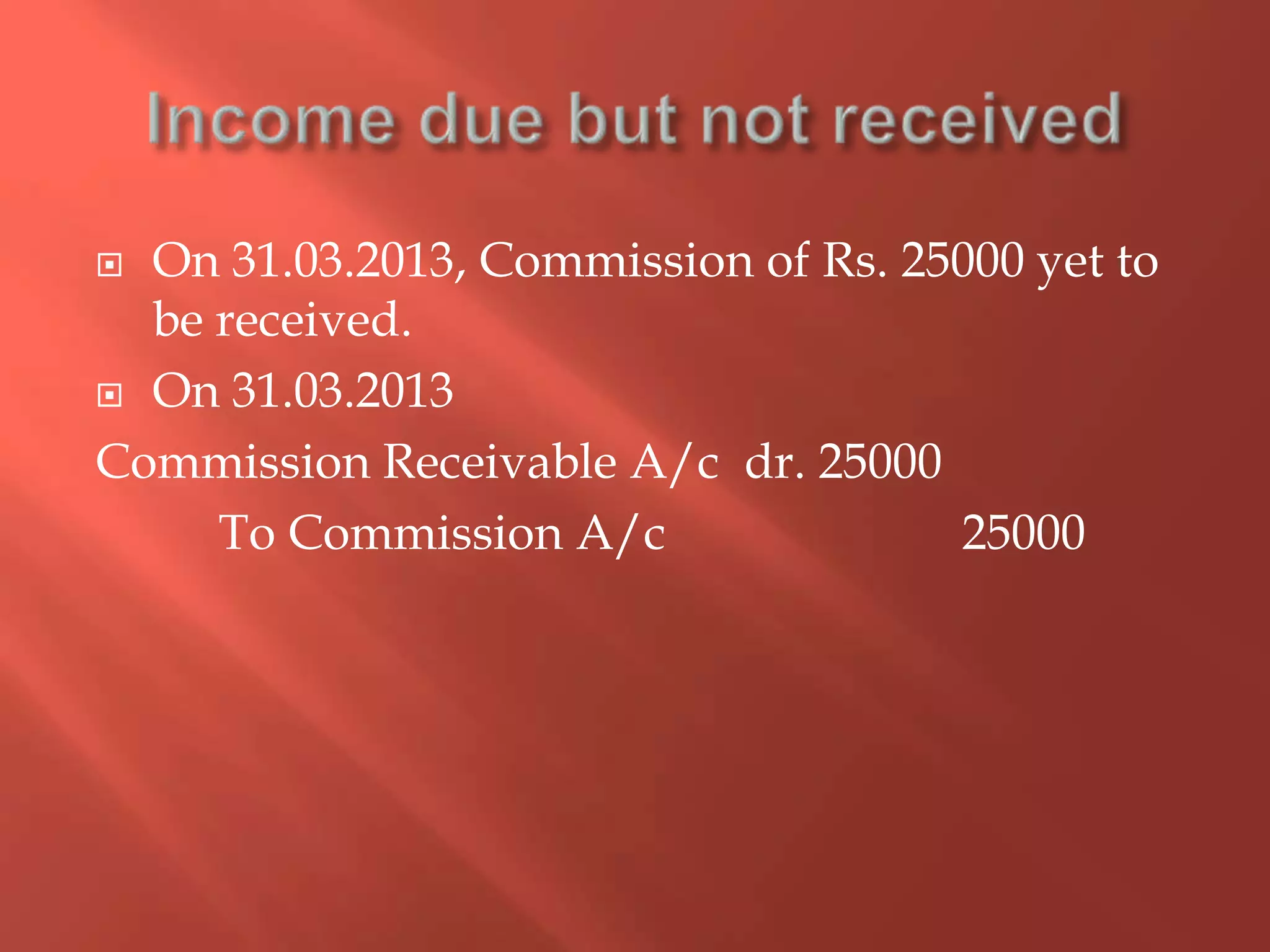  On 31.03.2013, Commission of Rs. 25000 yet to
be received.
 On 31.03.2013
Commission Receivable A/c dr. 25000
To Commission A/c 25000
 