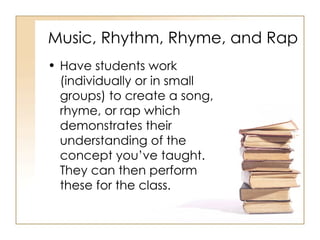 Music, Rhythm, Rhyme, and Rap Have students work (individually or in small groups) to create a song, rhyme, or rap which demonstrates their understanding of the concept you’ve taught.  They can then perform these for the class. 