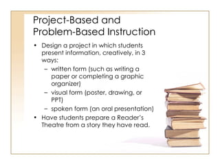 Project-Based and  Problem-Based Instruction Design a project in which students present information, creatively, in 3 ways:  written form (such as writing a paper or completing a graphic organizer) visual form (poster, drawing, or PPT)  spoken form (an oral presentation)  Have students prepare a Reader’s Theatre from a story they have read. 