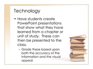 Technology Have students create PowerPoint presentations that show what they have learned from a chapter or unit of study.  These can then be presented to the class.  Grade these based upon both the accuracy of the information and the visual appeal. 