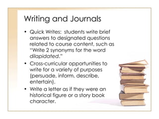 Writing and Journals Quick Writes:  students write brief answers to designated questions related to course content, such as “Write 2 synonyms for the word  dilapidated .” Cross-curricular opportunities to write for a variety of purposes (persuade, inform, describe, entertain). Write a letter as if they were an historical figure or a story book character. 