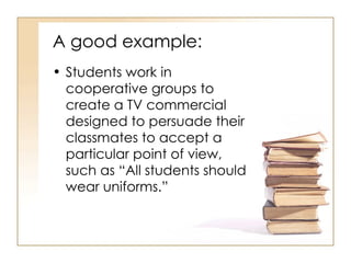 A good example: Students work in cooperative groups to create a TV commercial designed to persuade their classmates to accept a particular point of view, such as “All students should wear uniforms.” 