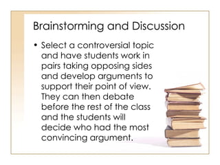 Brainstorming and Discussion Select a controversial topic and have students work in pairs taking opposing sides and develop arguments to support their point of view.  They can then debate before the rest of the class and the students will decide who had the most convincing argument. 