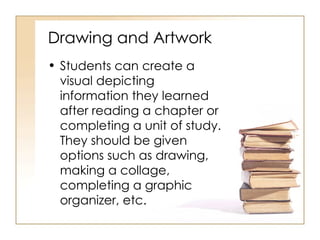 Drawing and Artwork Students can create a visual depicting information they learned after reading a chapter or completing a unit of study.  They should be given options such as drawing, making a collage, completing a graphic organizer, etc. 