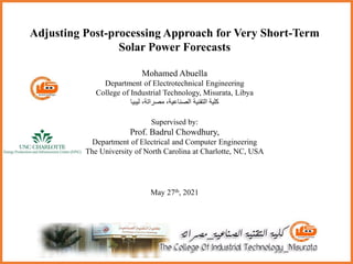 Adjusting Post-processing Approach for Very Short-Term
Solar Power Forecasts
Mohamed Abuella
Department of Electrotechnical Engineering
College of Industrial Technology, Misurata, Libya
‫ليبيا‬ ،‫مصراتة‬ ،‫الصناعية‬ ‫التقنية‬ ‫كلية‬
Supervised by:
Prof. Badrul Chowdhury,
Department of Electrical and Computer Engineering
The University of North Carolina at Charlotte, NC, USA
May 27th, 2021
 