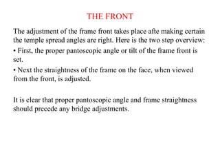 THE FRONT
The adjustment of the frame front takes place afte making certain
the temple spread angles are right. Here is the two step overview:
• First, the proper pantoscopic angle or tilt of the frame front is
set.
• Next the straightness of the frame on the face, when viewed
from the front, is adjusted.
It is clear that proper pantoscopic angle and frame straightness
should precede any bridge adjustments.
 