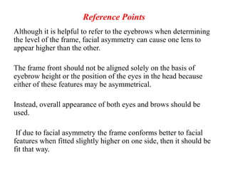 Reference Points
Although it is helpful to refer to the eyebrows when determining
the level of the frame, facial asymmetry can cause one lens to
appear higher than the other.
The frame front should not be aligned solely on the basis of
eyebrow height or the position of the eyes in the head because
either of these features may be asymmetrical.
Instead, overall appearance of both eyes and brows should be
used.
If due to facial asymmetry the frame conforms better to facial
features when fitted slightly higher on one side, then it should be
fit that way.
 