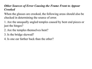 Other Sources of Error Causing the Frame Front to Appear
Crooked
When the glasses are crooked, the following areas should also be
checked in determining the source of error.
1. Are the unequally angled temples caused by bent end pieces or
just the hinges?
2. Are the temples themselves bent?
3. Is the bridge skewed?
4. Is one ear farther back than the other?
 