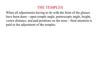 THE TEMPLES
When all adjustments having to do with the front of the glasses
have been done—open temple angle, pantoscopic angle, height,
vertex distance, and pad positions on the nose—final attention is
paid to the adjustment of the temples.
 