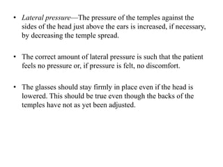 • Lateral pressure—The pressure of the temples against the
sides of the head just above the ears is increased, if necessary,
by decreasing the temple spread.
• The correct amount of lateral pressure is such that the patient
feels no pressure or, if pressure is felt, no discomfort.
• The glasses should stay firmly in place even if the head is
lowered. This should be true even though the backs of the
temples have not as yet been adjusted.
 