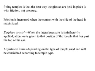 fitting temples is that the best way the glasses are held in place is
with friction, not pressure.
Friction is increased when the contact with the side of the head is
maximized.
Earpiece or curl—When the lateral pressure is satisfactorily
applied, attention is given to that portion of the temple that lies past
the top of the ear.
Adjustment varies depending on the type of temple used and will
be considered according to temple type.
 