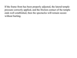 If the frame front has been properly adjusted, the lateral temple
pressure correctly applied, and the friction contact of the temple
ends well established, then the spectacles will remain secure
without hurting.
 