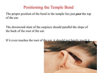 Positioning the Temple Bend
The proper position of the bend in the temple lies just past the top
of the ear.
The downward slant of the earpiece should parallel the slope of
the back of the root of the ear.
If it even touches the root of the ear, it should just barely touch it.
 