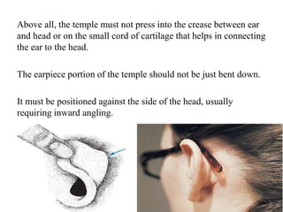 Above all, the temple must not press into the crease between ear
and head or on the small cord of cartilage that helps in connecting
the ear to the head.
The earpiece portion of the temple should not be just bent down.
It must be positioned against the side of the head, usually
requiring inward angling.
 