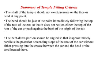 Summary of Temple Fitting Criteria
• The shaft of the temple should not exert pressure on the face or
head at any point.
• The bend should be just at the point immediately following the top
of the root of the ear, so that it does not rest on either the top of the
root of the ear or push against the back of the origin of the ear.
• The bent-down portion should be angled so that it approximately
parallels the posterior descending slope of the root of the ear without
either pressing into the crease between the ear and the head or the
cord located there.
 