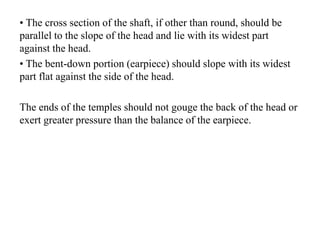 • The cross section of the shaft, if other than round, should be
parallel to the slope of the head and lie with its widest part
against the head.
• The bent-down portion (earpiece) should slope with its widest
part flat against the side of the head.
The ends of the temples should not gouge the back of the head or
exert greater pressure than the balance of the earpiece.
 