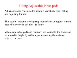 Fitting Adjustable Nose pads
Adjustable nose pads give tremendous versatility when fitting
and adjusting frames.
This section presents step-by-step methods for doing just what is
needed to correctly position the frame.
Where adjustable pads and pad arms are available, the frame can
be altered in height by widening or narrowing the distance
between the pads.
 