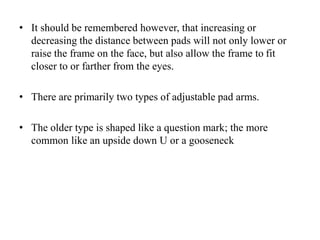 • It should be remembered however, that increasing or
decreasing the distance between pads will not only lower or
raise the frame on the face, but also allow the frame to fit
closer to or farther from the eyes.
• There are primarily two types of adjustable pad arms.
• The older type is shaped like a question mark; the more
common like an upside down U or a gooseneck
 