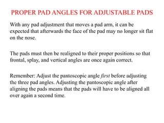 PROPER PAD ANGLES FOR ADJUSTABLE PADS
With any pad adjustment that moves a pad arm, it can be
expected that afterwards the face of the pad may no longer sit flat
on the nose.
The pads must then be realigned to their proper positions so that
frontal, splay, and vertical angles are once again correct.
Remember: Adjust the pantoscopic angle first before adjusting
the three pad angles. Adjusting the pantoscopic angle after
aligning the pads means that the pads will have to be aligned all
over again a second time.
 