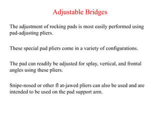 Adjustable Bridges
The adjustment of rocking pads is most easily performed using
pad-adjusting pliers.
These special pad pliers come in a variety of configurations.
The pad can readily be adjusted for splay, vertical, and frontal
angles using these pliers.
Snipe-nosed or other fl at-jawed pliers can also be used and are
intended to be used on the pad support arm.
 
