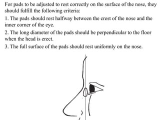 For pads to be adjusted to rest correctly on the surface of the nose, they
should fulfill the following criteria:
1. The pads should rest halfway between the crest of the nose and the
inner corner of the eye.
2. The long diameter of the pads should be perpendicular to the floor
when the head is erect.
3. The full surface of the pads should rest uniformly on the nose.
 