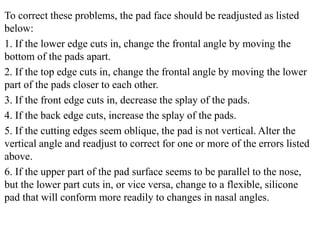 To correct these problems, the pad face should be readjusted as listed
below:
1. If the lower edge cuts in, change the frontal angle by moving the
bottom of the pads apart.
2. If the top edge cuts in, change the frontal angle by moving the lower
part of the pads closer to each other.
3. If the front edge cuts in, decrease the splay of the pads.
4. If the back edge cuts, increase the splay of the pads.
5. If the cutting edges seem oblique, the pad is not vertical. Alter the
vertical angle and readjust to correct for one or more of the errors listed
above.
6. If the upper part of the pad surface seems to be parallel to the nose,
but the lower part cuts in, or vice versa, change to a flexible, silicone
pad that will conform more readily to changes in nasal angles.
 