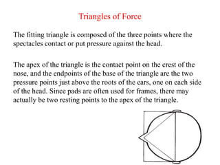 Triangles of Force
The fitting triangle is composed of the three points where the
spectacles contact or put pressure against the head.
The apex of the triangle is the contact point on the crest of the
nose, and the endpoints of the base of the triangle are the two
pressure points just above the roots of the ears, one on each side
of the head. Since pads are often used for frames, there may
actually be two resting points to the apex of the triangle.
 
