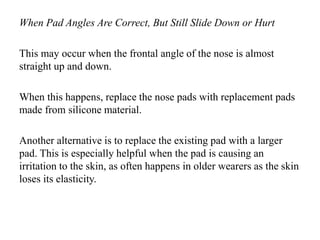 When Pad Angles Are Correct, But Still Slide Down or Hurt
This may occur when the frontal angle of the nose is almost
straight up and down.
When this happens, replace the nose pads with replacement pads
made from silicone material.
Another alternative is to replace the existing pad with a larger
pad. This is especially helpful when the pad is causing an
irritation to the skin, as often happens in older wearers as the skin
loses its elasticity.
 
