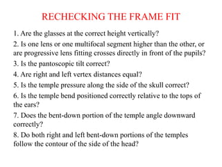 RECHECKING THE FRAME FIT
1. Are the glasses at the correct height vertically?
2. Is one lens or one multifocal segment higher than the other, or
are progressive lens fitting crosses directly in front of the pupils?
3. Is the pantoscopic tilt correct?
4. Are right and left vertex distances equal?
5. Is the temple pressure along the side of the skull correct?
6. Is the temple bend positioned correctly relative to the tops of
the ears?
7. Does the bent-down portion of the temple angle downward
correctly?
8. Do both right and left bent-down portions of the temples
follow the contour of the side of the head?
 
