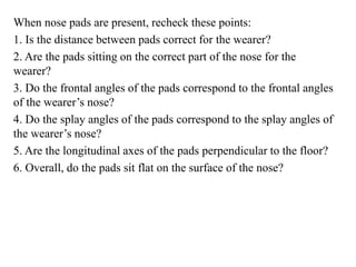 When nose pads are present, recheck these points:
1. Is the distance between pads correct for the wearer?
2. Are the pads sitting on the correct part of the nose for the
wearer?
3. Do the frontal angles of the pads correspond to the frontal angles
of the wearer’s nose?
4. Do the splay angles of the pads correspond to the splay angles of
the wearer’s nose?
5. Are the longitudinal axes of the pads perpendicular to the floor?
6. Overall, do the pads sit flat on the surface of the nose?
 