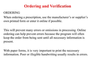 Ordering and Verification
ORDERING
When ordering a prescription, use the manufacturer’s or supplier’s
own printed form or enter it online if possible.
This will prevent many errors or omissions in processing. Online
ordering can help prevent errors because the program will often
keep the order from being sent until all necessary information is
present.
With paper forms, it is very important to print the necessary
information. Poor or illegible handwriting usually results in errors.
 