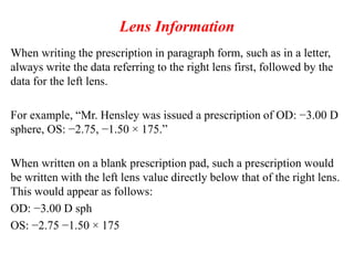 Lens Information
When writing the prescription in paragraph form, such as in a letter,
always write the data referring to the right lens first, followed by the
data for the left lens.
For example, “Mr. Hensley was issued a prescription of OD: −3.00 D
sphere, OS: −2.75, −1.50 × 175.”
When written on a blank prescription pad, such a prescription would
be written with the left lens value directly below that of the right lens.
This would appear as follows:
OD: −3.00 D sph
OS: −2.75 −1.50 × 175
 